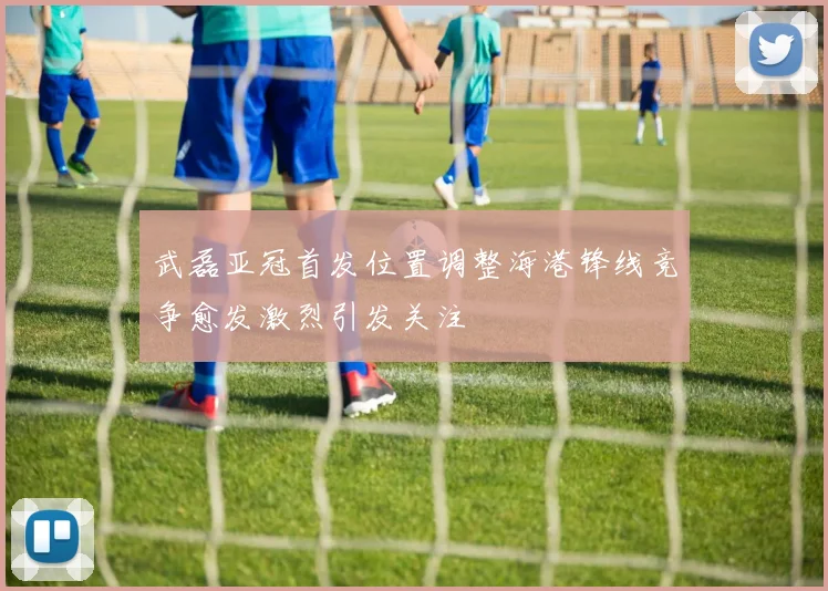 武磊亚冠首发位置调整海港锋线竞争愈发激烈引发关注