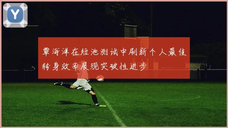 覃海洋在短池测试中刷新个人最佳转身效率展现突破性进步