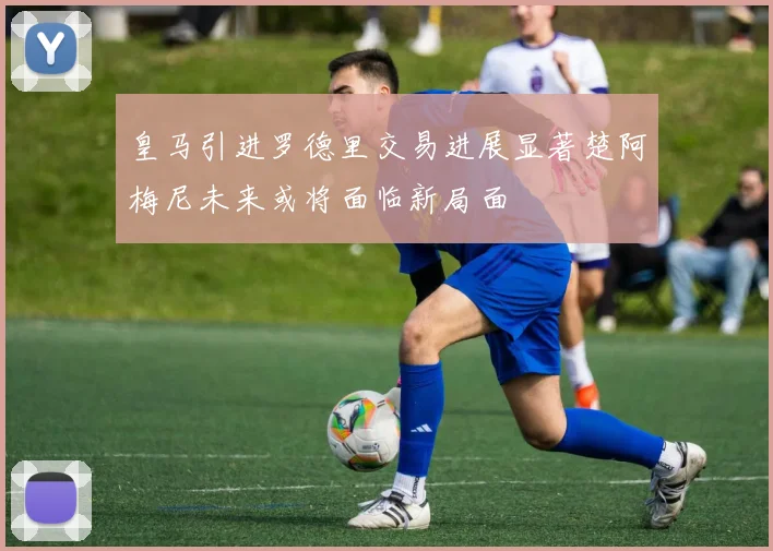 皇马引进罗德里交易进展显著楚阿梅尼未来或将面临新局面